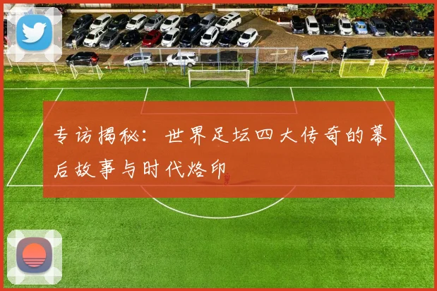 专访揭秘：世界足坛四大传奇的幕后故事与时代烙印