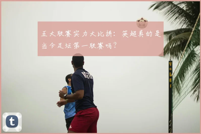 五大联赛实力大比拼:英超真的是当今足坛第一联赛吗?