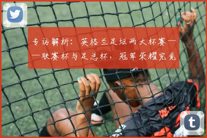 专访解析:英格兰足坛两大杯赛——联赛杯与足总杯,冠军荣耀究竟有何不同?