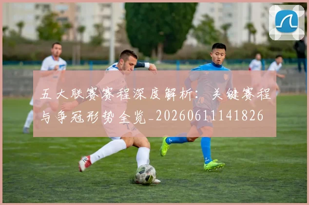 五大联赛赛程深度解析：关键赛程与争冠形势全览_20260611141826