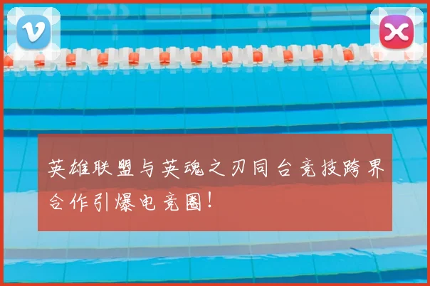 英雄联盟与英魂之刃同台竞技跨界合作引爆电竞圈！