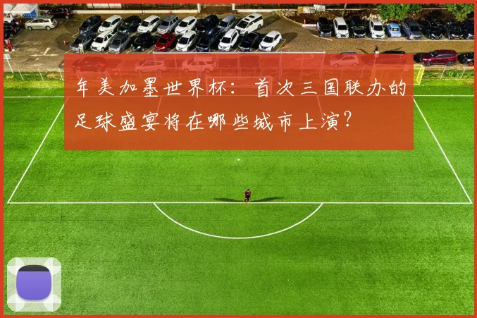 年美加墨世界杯:首次三国联办的足球盛宴将在哪些城市上演?