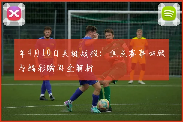 年4月10日关键战报：焦点赛事回顾与精彩瞬间全解析