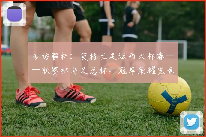 专访解析:英格兰足坛两大杯赛——联赛杯与足总杯,冠军荣耀究竟有何不同?