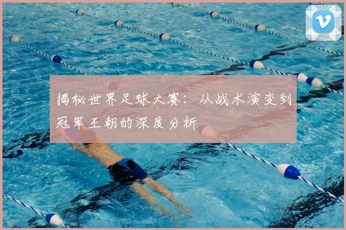 揭秘世界足球大赛：从战术演变到冠军王朝的深度分析