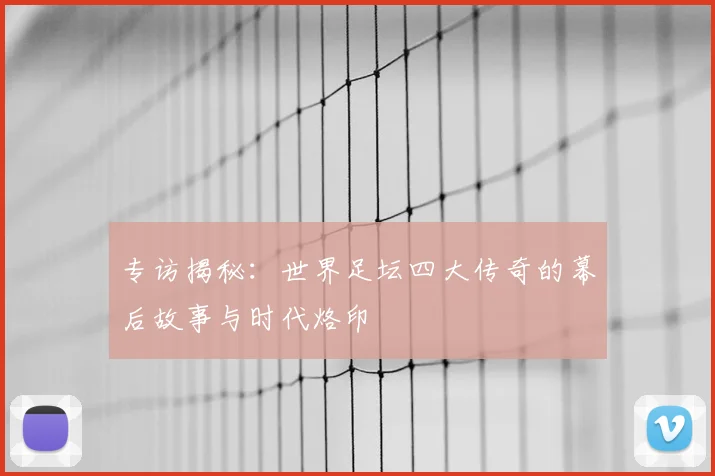专访揭秘：世界足坛四大传奇的幕后故事与时代烙印