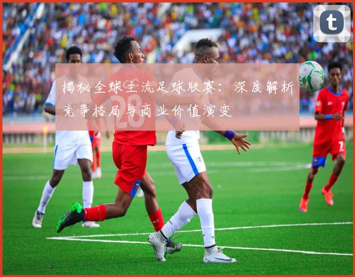 揭秘全球主流足球联赛：深度解析竞争格局与商业价值演变