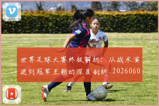 世界足球大赛终极解析：从战术演进到冠军王朝的深度剖析_20260609201419